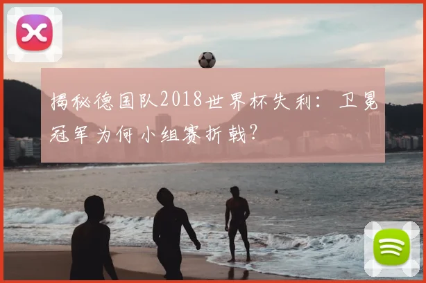 揭秘德国队2018世界杯失利：卫冕冠军为何小组赛折戟？