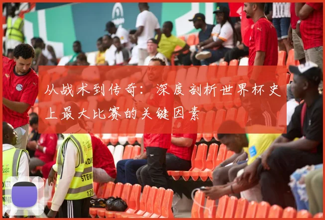从战术到传奇：深度剖析世界杯史上最大比赛的关键因素