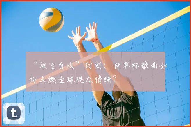 “放飞自我”时刻:世界杯歌曲如何点燃全球观众情绪?