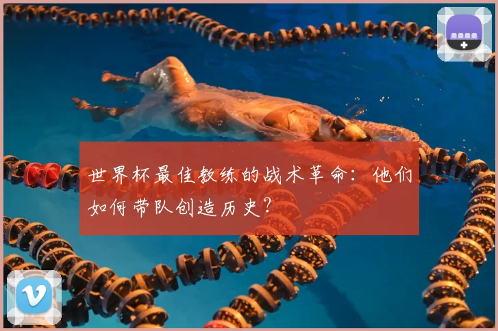 世界杯最佳教练的战术革命:他们如何带队创造历史?