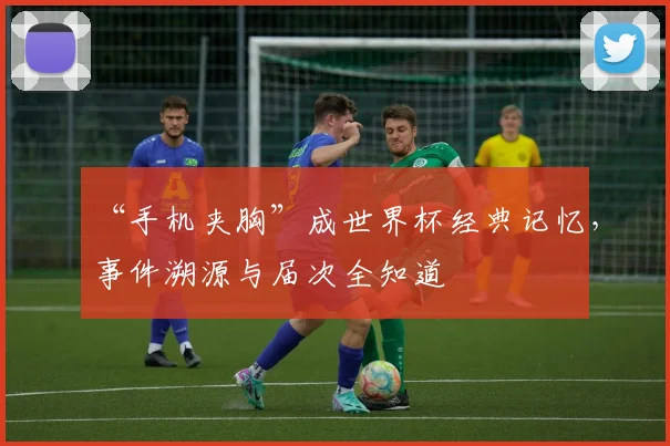 “手机夹胸”成世界杯经典记忆，事件溯源与届次全知道
