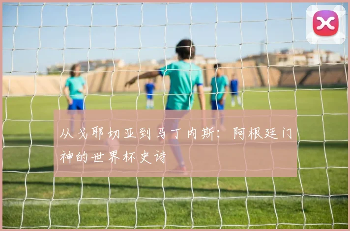 从戈耶切亚到马丁内斯：阿根廷门神的世界杯史诗