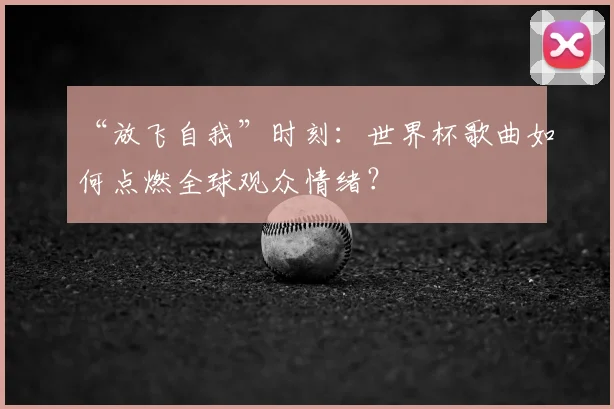 “放飞自我”时刻:世界杯歌曲如何点燃全球观众情绪?