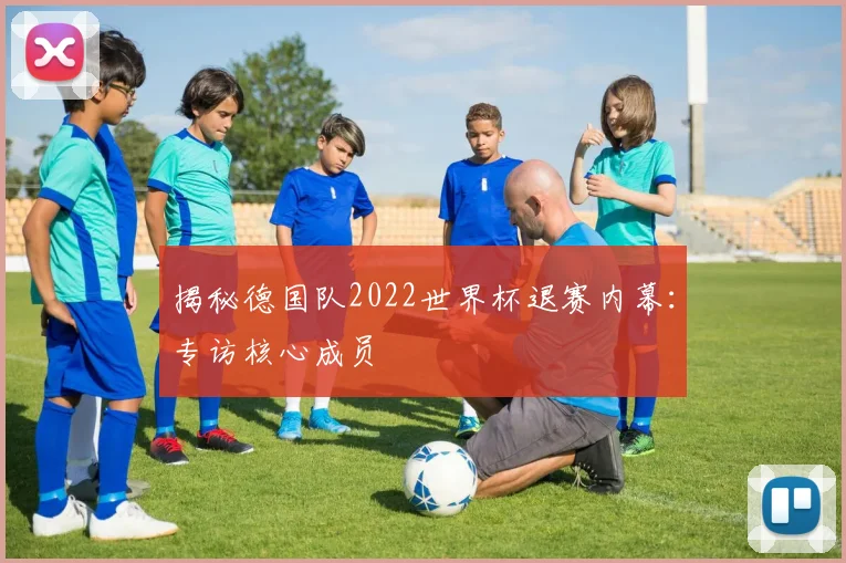揭秘德国队2022世界杯退赛内幕：专访核心成员